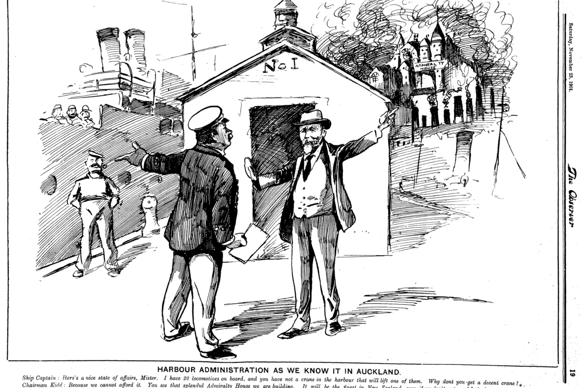 Harbour Administration as we know it in Auckland. Ship Captain: Here's a nice state of affairs, Mister. I have 22 locomotives on board, and you have not a crane in the harbour that will lift one of them. Why don't you get a decent crane? Chairman Kidd: Because we cannot afford it. You see that splendid Amiralty House we are building, It will be the finest in New Zealand, even if we don't get an Admiral to put in it. That has taken all our money. But isn't it a handsome Admiralty House better than spending money on ugly cranes? Surely! - National Library, Papers Past - Observer, 23 November 1901